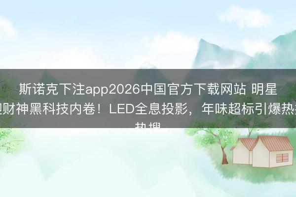 斯诺克下注app2026中国官方下载网站 明星迎财神黑科技内卷！LED全息投影，年味超标引爆热搜