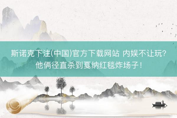 斯诺克下注(中国)官方下载网站 内娱不让玩？他俩径直杀到戛纳红毯炸场子！