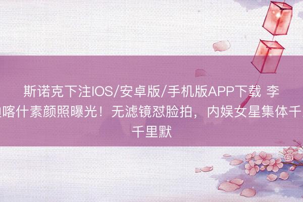 斯诺克下注IOS/安卓版/手机版APP下载 李兰迪喀什素颜照曝光！无滤镜怼脸拍，内娱女星集体千里默