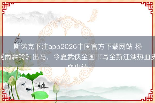 斯诺克下注app2026中国官方下载网站 杨洋《雨霖铃》出马，今夏武侠全国书写全新江湖热血史诗