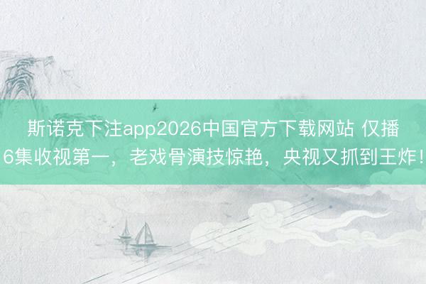 斯诺克下注app2026中国官方下载网站 仅播6集收视第一，老戏骨演技惊艳，央视又抓到王炸！
