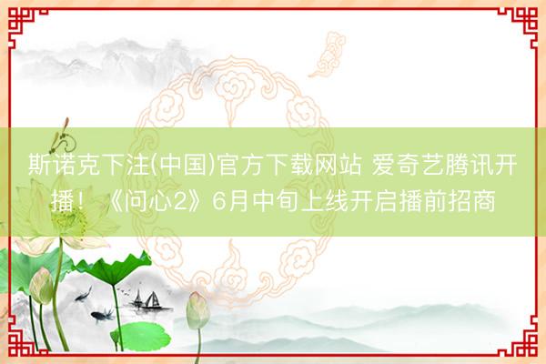 斯诺克下注(中国)官方下载网站 爱奇艺腾讯开播！《问心2》6月中旬上线开启播前招商