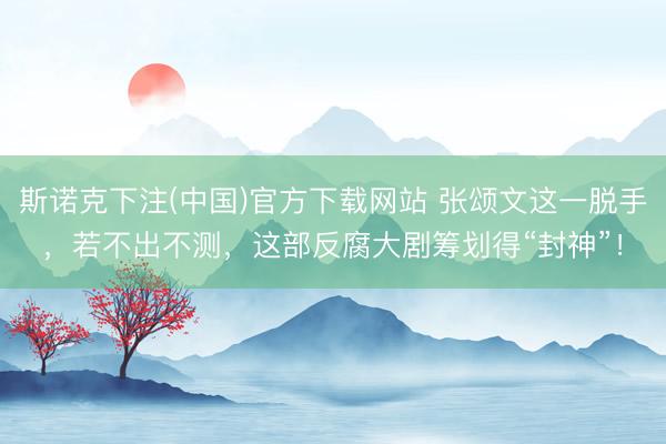 斯诺克下注(中国)官方下载网站 张颂文这一脱手，若不出不测，这部反腐大剧筹划得“封神”！