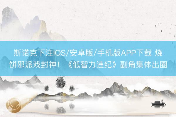 斯诺克下注IOS/安卓版/手机版APP下载 烧饼邪派戏封神！《低智力违纪》副角集体出圈