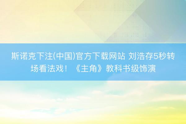 斯诺克下注(中国)官方下载网站 刘浩存5秒转场看法戏！《主角》教科书级饰演