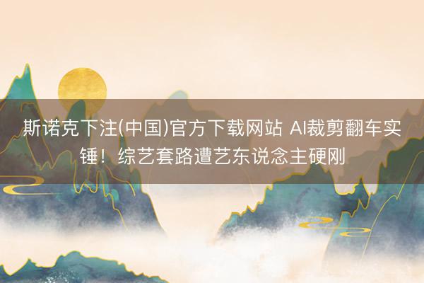 斯诺克下注(中国)官方下载网站 AI裁剪翻车实锤！综艺套路遭艺东说念主硬刚