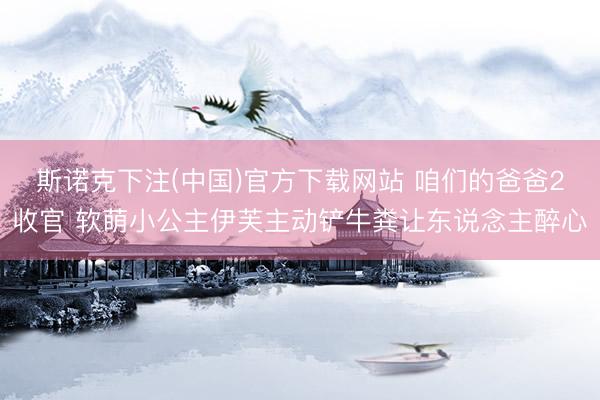 斯诺克下注(中国)官方下载网站 咱们的爸爸2收官 软萌小公主伊芙主动铲牛粪让东说念主醉心