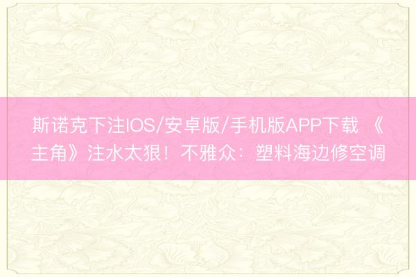 斯诺克下注IOS/安卓版/手机版APP下载 《主角》注水太狠！不雅众：塑料海边修空调