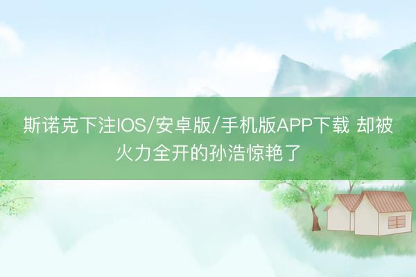 斯诺克下注IOS/安卓版/手机版APP下载 却被火力全开的孙浩惊艳了