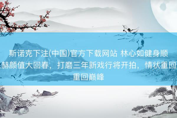 斯诺克下注(中国)官方下载网站 林心如健身顺利显赫颜值大回春，打磨三年新戏行将开拍，情状重回巅峰