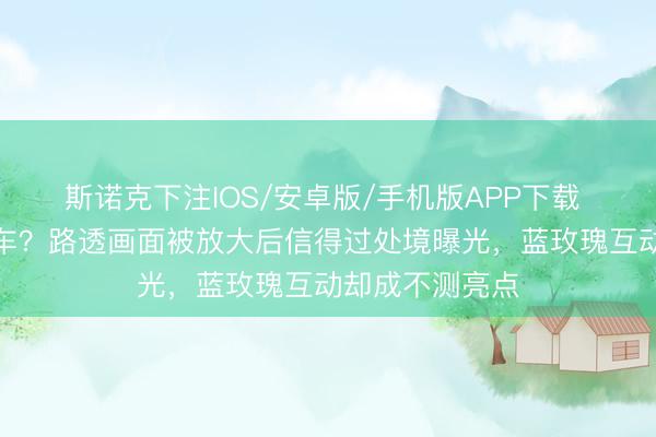 斯诺克下注IOS/安卓版/手机版APP下载 卢昱晓口碑翻车？路透画面被放大后信得过处境曝光，蓝玫瑰互动却成不测亮点