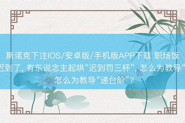 斯诺克下注IOS/安卓版/手机版APP下载 职场饭局， 教导迟到了， 有东说念主起哄“迟到罚三杯”， 怎么为教导“递台阶”?