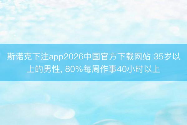 斯诺克下注app2026中国官方下载网站 35岁以上的男性， 80%每周作事40小时以上