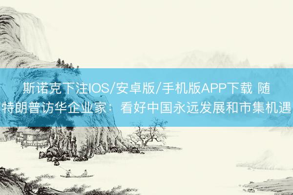 斯诺克下注IOS/安卓版/手机版APP下载 随特朗普访华企业家：看好中国永远发展和市集机遇
