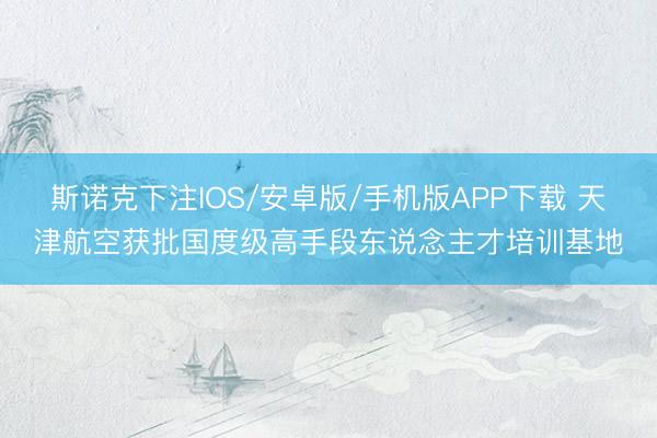 斯诺克下注IOS/安卓版/手机版APP下载 天津航空获批国度级高手段东说念主才培训基地