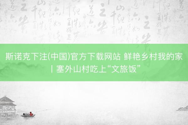 斯诺克下注(中国)官方下载网站 鲜艳乡村我的家丨塞外山村吃上“文旅饭”
