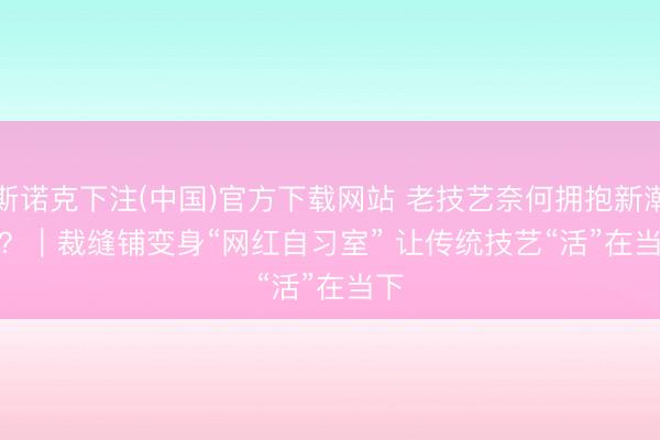 斯诺克下注(中国)官方下载网站 老技艺奈何拥抱新潮水？｜裁缝铺变身“网红自习室” 让传统技艺“活”在当下