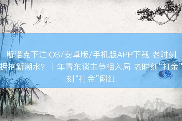 斯诺克下注IOS/安卓版/手机版APP下载 老时刻何如拥抱新潮水？｜年青东谈主争相入局 老时刻“打金”翻红