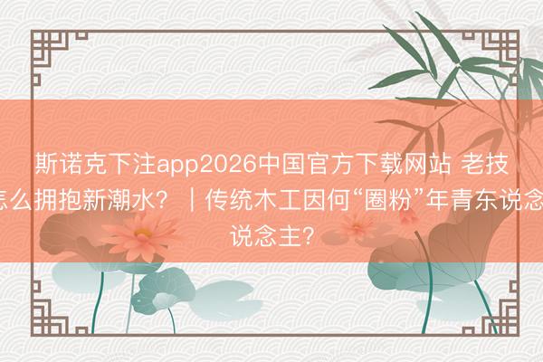 斯诺克下注app2026中国官方下载网站 老技能怎么拥抱新潮水？｜传统木工因何“圈粉”年青东说念主？