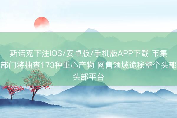 斯诺克下注IOS/安卓版/手机版APP下载 市集监管部门将抽查173种重心产物 网售领域诡秘整个头部平台