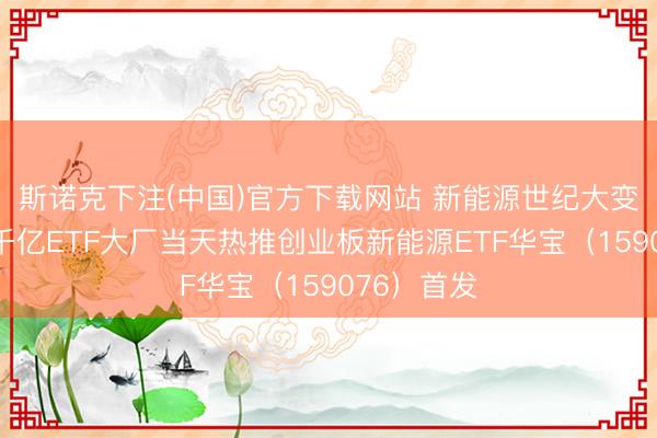 斯诺克下注(中国)官方下载网站 新能源世纪大变局到来！千亿ETF大厂当天热推创业板新能源ETF华宝（159076）首发