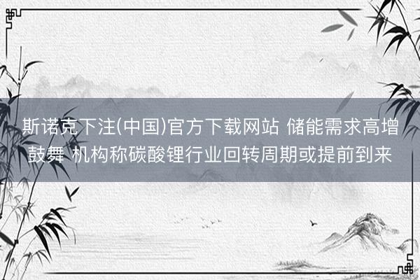 斯诺克下注(中国)官方下载网站 储能需求高增鼓舞 机构称碳酸锂行业回转周期或提前到来