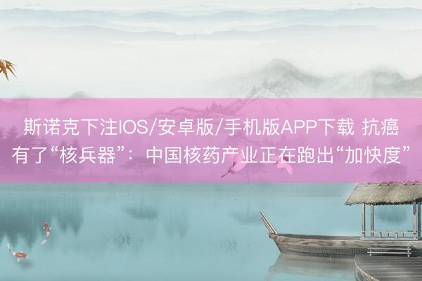 斯诺克下注IOS/安卓版/手机版APP下载 抗癌有了“核兵器”：中国核药产业正在跑出“加快度”