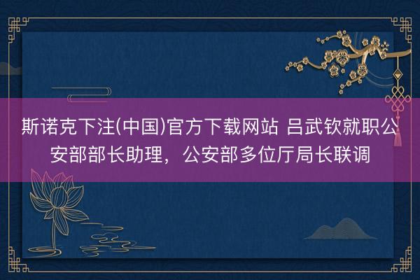 斯诺克下注(中国)官方下载网站 吕武钦就职公安部部长助理，公安部多位厅局长联调