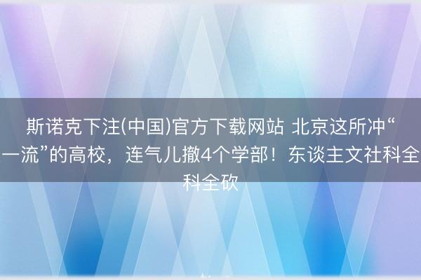 斯诺克下注(中国)官方下载网站 北京这所冲“双一流”的高校，连气儿撤4个学部！东谈主文社科全砍