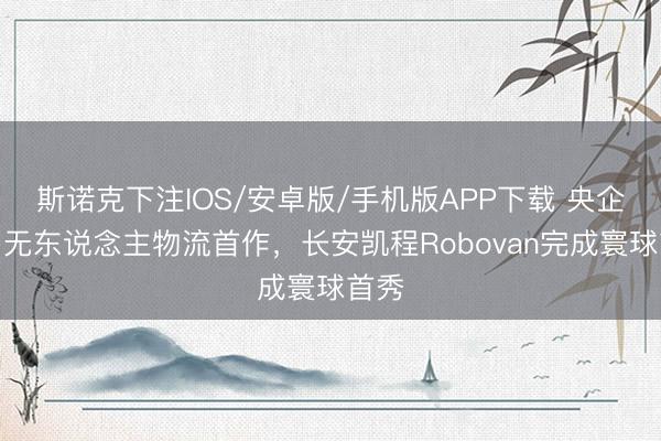 斯诺克下注IOS/安卓版/手机版APP下载 央企入局无东说念主物流首作,长安凯程Robovan完成寰球首秀
