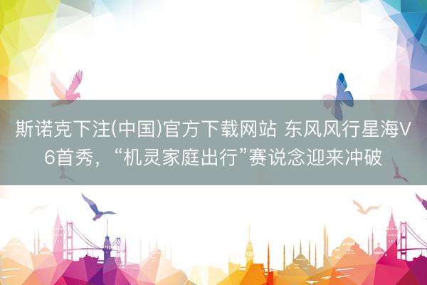 斯诺克下注(中国)官方下载网站 东风风行星海V6首秀，“机灵家庭出行”赛说念迎来冲破
