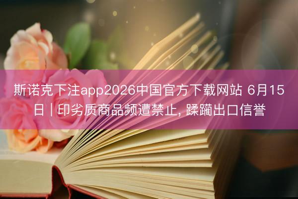 斯诺克下注app2026中国官方下载网站 6月15日 | 印劣质商品频遭禁止， 蹂躏出口信誉