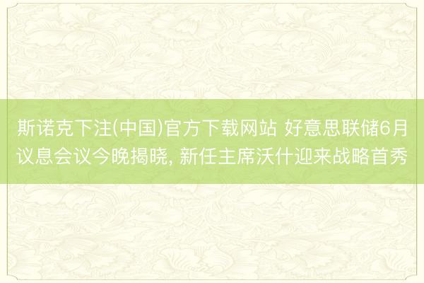 斯诺克下注(中国)官方下载网站 好意思联储6月议息会议今晚揭晓， 新任主席沃什迎来战略首秀