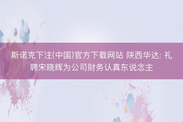 斯诺克下注(中国)官方下载网站 陕西华达: 礼聘宋晓辉为公司财务认真东说念主